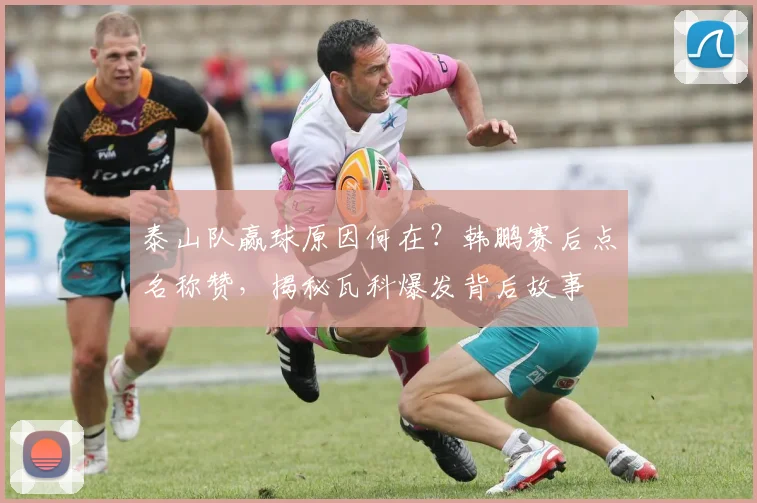 泰山队赢球原因何在？韩鹏赛后点名称赞，揭秘瓦科爆发背后故事