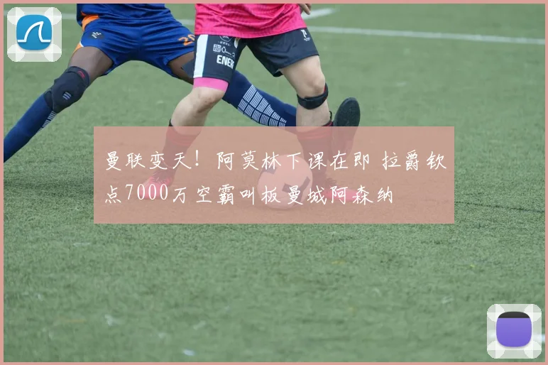 曼联变天！阿莫林下课在即 拉爵钦点7000万空霸叫板曼城阿森纳